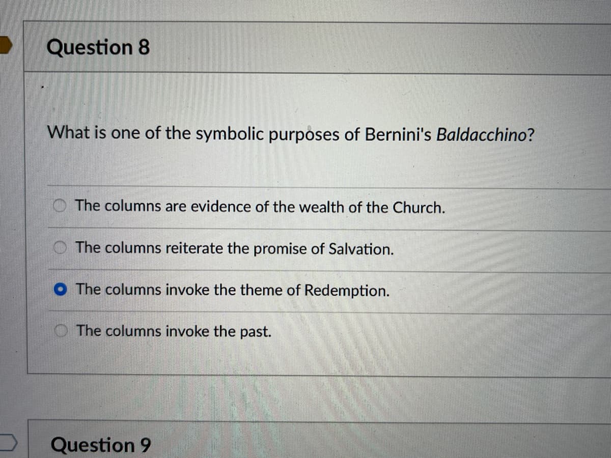 Question 8
What is one of the symbolic purposes of Bernini's Baldacchino?
The columns are evidence of the wealth of the Church.
The columns reiterate the promise of Salvation.
O The columns invoke the theme of Redemption.
The columns invoke the past.
Question 9
