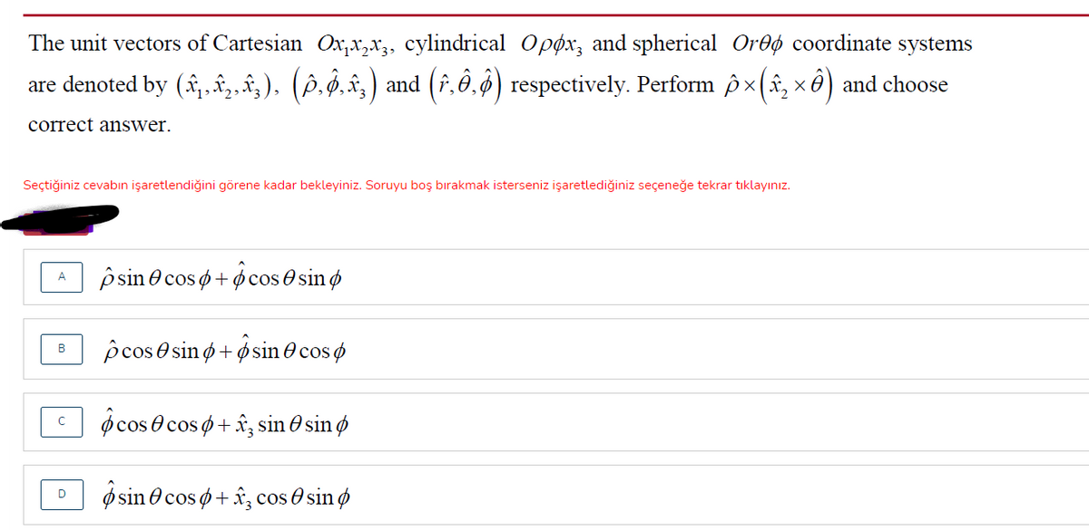 The unit vectors of Cartesian Ox,x,x3, cylindrical Opox, and spherical Oroø coordinate systems
are denoted by (î,„,,â;), (§.̟.î‚) and (î,ê.§) respectively. Perform ô x(â, x ô) and choose
correct answer.
Seçtiğiniz cevabın işaretlendiğini görene kadar bekleyiniz. Soruyu boş bırakmak isterseniz işaretlediğiniz seçeneğe tekrar tıklayınız.
p sin e cos o+ ocos O sin ø
p cos e sin ø + ø sin 0 cos ø
В
o cos 0 cos o + â, sin O sin ø
ø sin e cos ø + â, cos O sin ø
