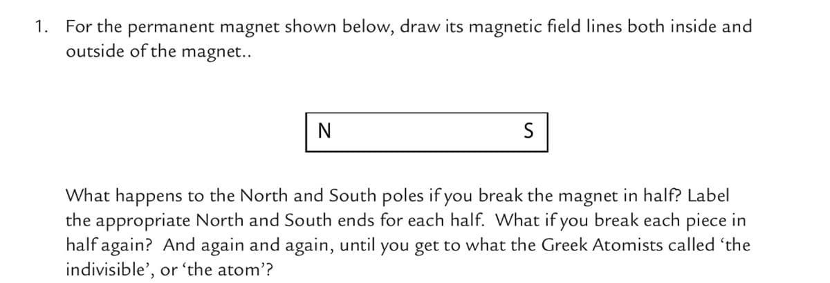 1. For the permanent magnet shown below, draw its magnetic field lines both inside and
outside of the magnet..
N
S
What happens to the North and South poles if you break the magnet in half? Label
the appropriate North and South ends for each half. What if you break each piece in
half again? And again and again, until you get to what the Greek Atomists called 'the
indivisible', or 'the atom'?
