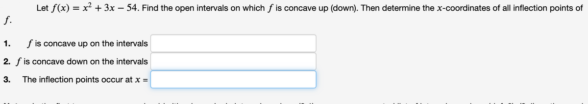 Let f(x) = x² + 3x – 54. Find the open intervals on which f is concave up (down). Then determine the x-coordinates of all inflection points of
f.
1.
f is concave up on the intervals
2. f is concave down on the intervals
3.
The inflection points occur at x =
