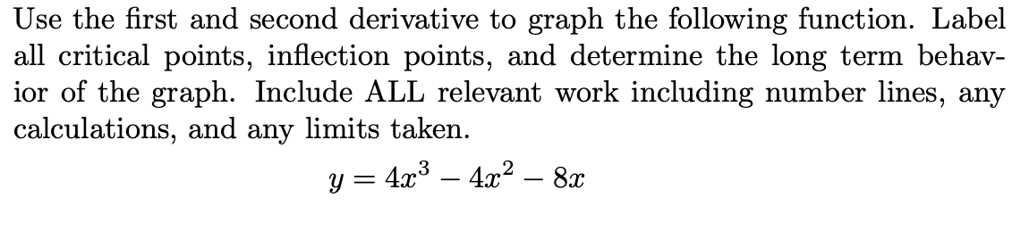 Use the first and second derivative to graph the following function. Label
all critical points, inflection points, and determine the long term behav-
ior of the graph. Include ALL relevant work including number lines, any
calculations, and any limits taken.
y = 4x³ – 4x2 – 8x
