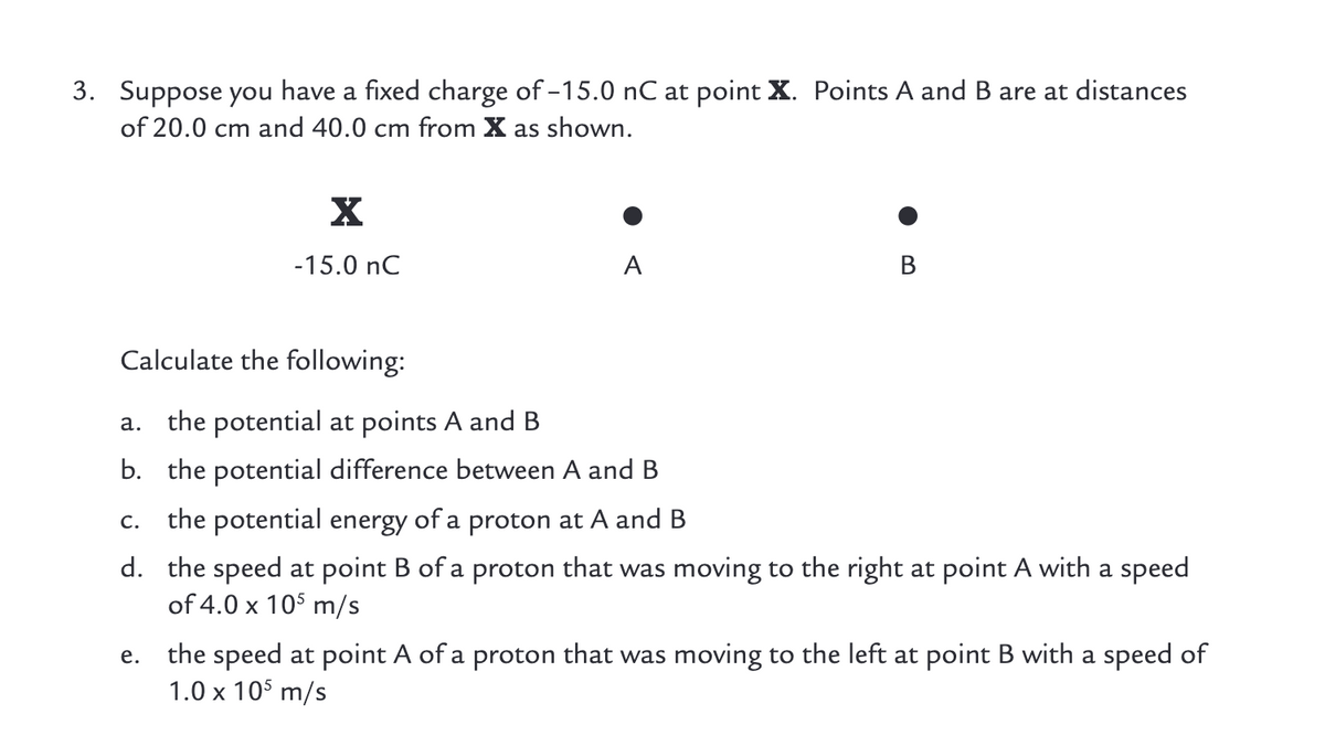 3. Suppose you have a fixed charge of -15.0 nC at point X. Points A and B are at distances
of 20.0 cm and 40.0 cm from X as shown.
-15.0 nC
A
В
Calculate the following:
a. the potential at points A and B
b. the potential difference between A and B
the potential energy of a proton at A and B
C.
d. the speed at point B of a proton that was moving to the right at point A with a speed
of 4.0 x 105 m/s
the speed at point A of a proton that was moving to the left at point B with a speed of
1.0 x 10$ m/s
е.
