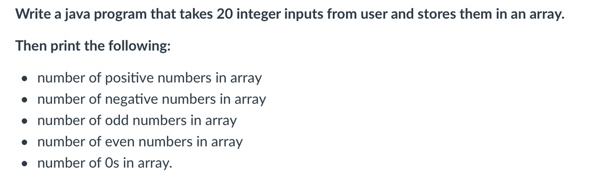 Write a java program that takes 20 integer inputs from user and stores them in an array.
Then print the following:
• number of positive numbers in array
• number of negative numbers in array
• number of odd numbers in array
• number of even numbers in array
• number of Os in array.
