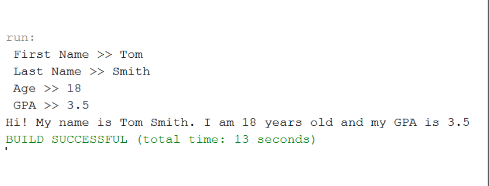 run:
First Name >> Tom
Last Name >> Smith
Age >> 18
GPA >> 3.5
Hi! My name is Tom Smith. I am 18 years old and my GPA is 3.5
BUILD SUCCESSFUL (total time: 13 seconds)
