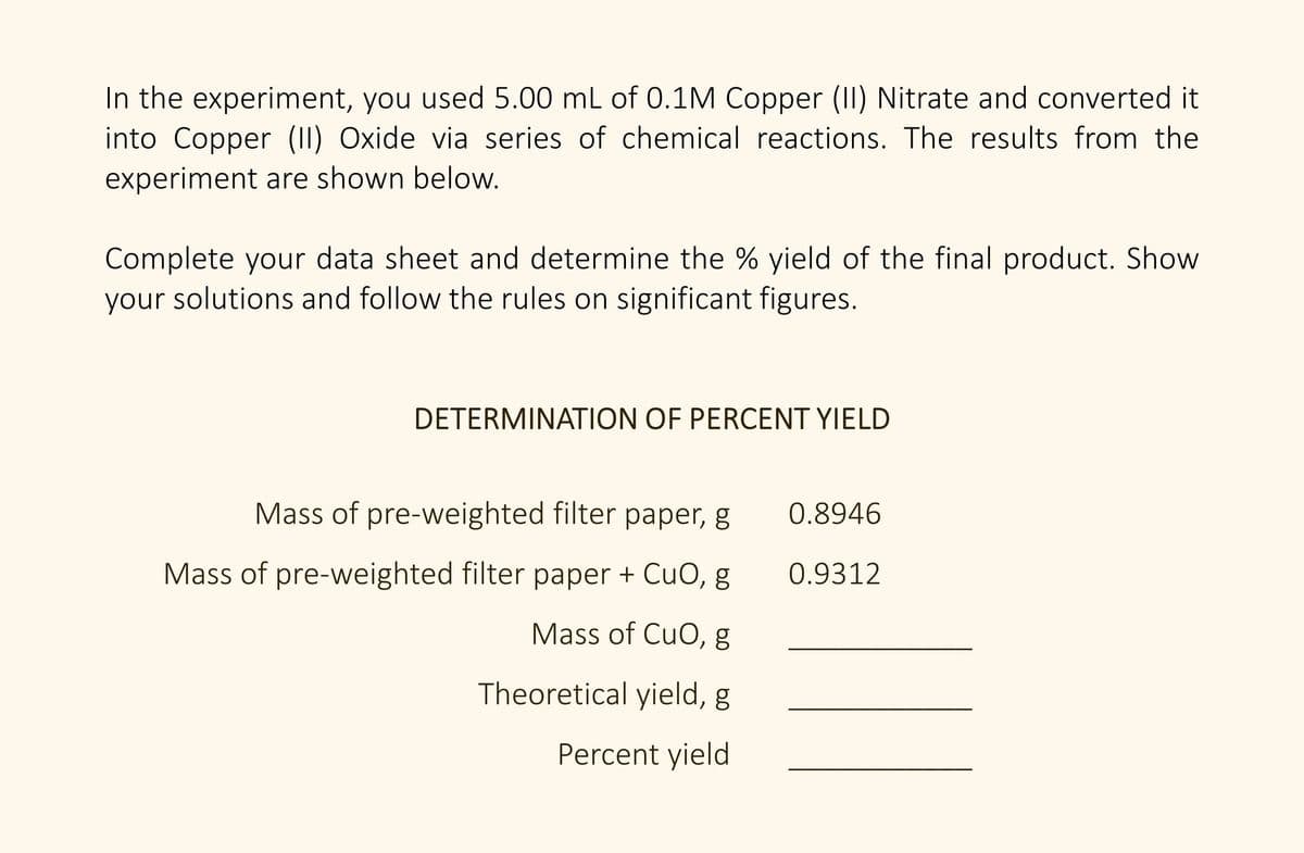 In the experiment, you used 5.00 mL of 0.1M Copper (II) Nitrate and converted it
into Copper (II) Oxide via series of chemical reactions. The results from the
experiment are shown below.
Complete your data sheet and determine the % yield of the final product. Show
your solutions and follow the rules on significant figures.
DETERMINATION OF PERCENT YIELD
Mass of pre-weighted filter paper, g
0.8946
Mass of pre-weighted filter paper + CuO, g
0.9312
Mass of CuO, g
Theoretical yield, g
Percent yield
