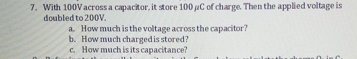 7. With 100Vacross a capacitor, it store 100 µC of charge. Then the applied voltage is
doubled to 200V.
a. How much is the voltage across the capacitor?
b. How much chargedis stored?
c. How much is its capacitance?
in C,
