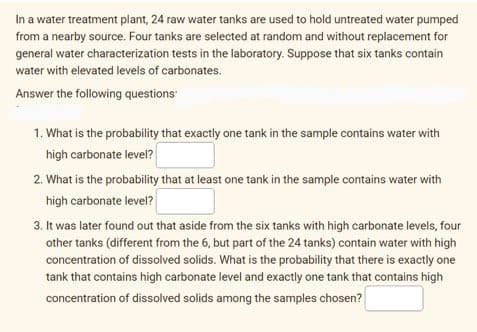 In a water treatment plant, 24 raw water tanks are used to hold untreated water pumped
from a nearby source. Four tanks are selected at random and without replacement for
general water characterization tests in the laboratory. Suppose that six tanks contain
water with elevated levels of carbonates.
Answer the following questions
1. What is the probability that exactly one tank in the sample contains water with
high carbonate level?
2. What is the probability that at least one tank in the sample contains water with
high carbonate level?
3. It was later found out that aside from the six tanks with high carbonate levels, four
other tanks (different from the 6, but part of the 24 tanks) contain water with high
concentration of dissolved solids. What is the probability that there is exactly one
tank that contains high carbonate level and exactly one tank that contains high
concentration of dissolved solids among the samples chosen?
