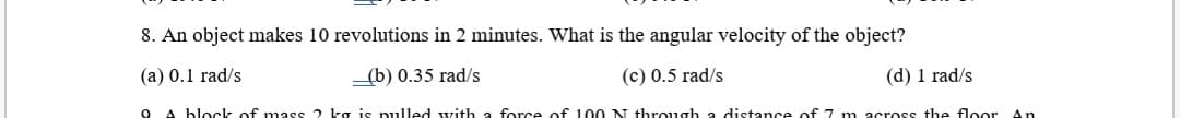 8. An object makes 10 revolutions in 2 minutes. What is the angular velocity of the object?
(a) 0.1 rad/s
_(b) 0.35 rad/s
(c) 0.5 rad/s
(d) 1 rad/s
A block of mass 2 ka is pulled with a force of 100 N through a distance of 7 m across the floor An
