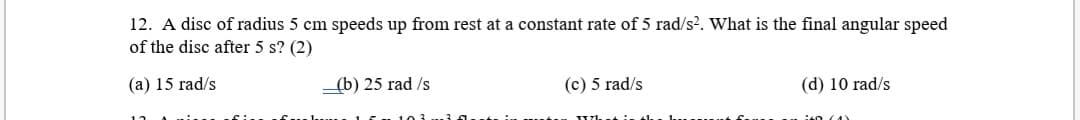 12. A disc of radius 5 cm speeds up from rest at a constant rate of 5 rad/s?. What is the final angular speed
of the disc after 5 s? (2)
(a) 15 rad/s
_(b) 25 rad /s
(c) 5 rad/s
(d) 10 rad/s
