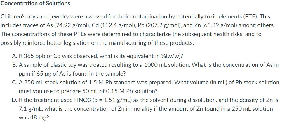 Concentration of Solutions
Children's toys and jewelry were assessed for their contamination by potentially toxic elements (PTE). This
includes traces of As (74.92 g/mol), Cd (112.4 g/mol), Pb (207.2 g/mol), and Zn (65.39 g/mol) among others.
The concentrations of these PTES were determined to characterize the subsequent health risks, and to
possibly reinforce better legislation on the manufacturing of these products.
A. If 365 ppb of Cd was observed, what is its equivalent in %(w/w)?
B. A sample of plastic toy was treated resulting to a 1000 mL solution. What is the concentration of As in
ppm if 65 µg of As is found in the sample?
C. A 250 mL stock solution of 1.5 M Pb standard was prepared. What volume (in mL) of Pb stock solution
must you use to prepare 50 mL of 0.15 M Pb solution?
D. If the treatment used HN03 (p = 1.51 g/mL) as the solvent during dissolution, and the density of Zn is
7.1 g/mL, what is the concentration of Zn in molality if the amount of Zn found in a 250 mL solution
was 48 mg?
