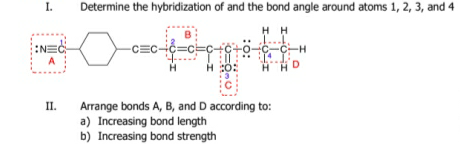 I.
Determine the hybridization of and the bond angle around atoms 1, 2, 3, and 4
H H
1...
C-C-H
NEC
A
H :0:
HHD
II.
Arrange bonds A, B, and D according to:
a) Increasing bond length
b) Increasing bond strength
