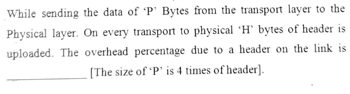 While sending the data of 'P' Bytes from the transport layer to the
Physical layer. On every transport to physical 'H' bytes of header is
uploaded. The overhead percentage due to a header on the link is
[The size of 'P' is 4 times of header].