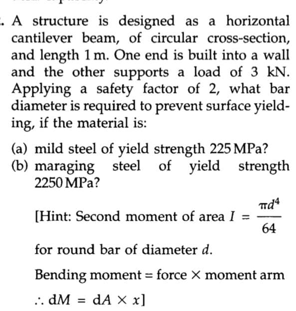 . A structure is designed as a horizontal
cantilever beam, of circular cross-section,
and length 1 m. One end is built into a wall
and the other supports a load of 3 kN.
Applying a safety factor of 2, what bar
diameter is required to prevent surface yield-
ing, if the material is:
(a) mild steel of yield strength 225 MPa?
(b) maraging steel of yield
strength
2250 MPa?
πd4
[Hint: Second moment of area I
64
for round bar of diameter d.
Bending moment = force X moment arm
..dM =
dA x x]