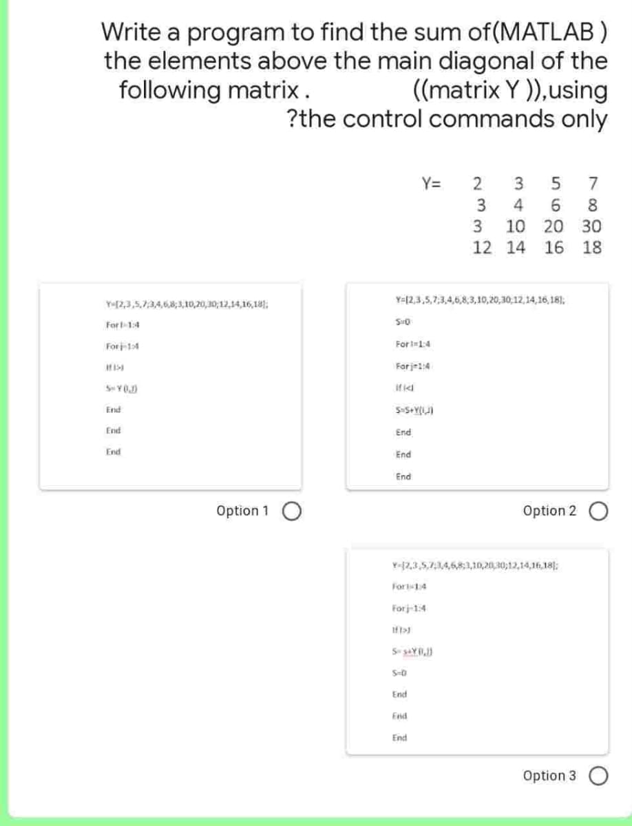 Write a program to find the sum of (MATLAB)
the elements above the main diagonal of the
following matrix.
((matrix Y)), using
?the control commands only
Y[2,3,5,7,3,4,6,8,3,10,20,30,12,14,16,18)
For 1-1:4
Forj-14
If 153
5-YO.D
End
End
End
Option 1
SHO
For 11:4
For j=1:4
Ifk
Y-12,3,5,7,3,4,6,8,3,10,20,30,12,14,16,18)
S=5+Y(I,J)
End
End
End
Y=
Fort 14
Forj-1:4
11>)
S=s&Y (1,1)
S-0
Y-12,3,5,7:34,6,8,1,10,20,30,12,14,16,18);
End
End
233
End
5 7
6 8
10 20 30
18
3
4
12 14 16
Option 2
Option 3