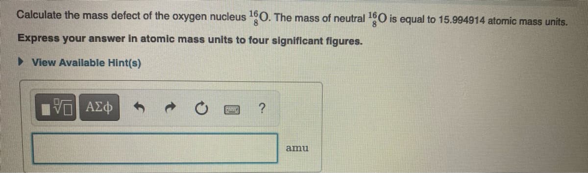 Calculate the mass defect of the oxygen nucleus 0. The mass of neutral O is equal to 15.994914 atomic mass units.
Express your answer in atomic mass units to four significant figures.
View Avallable Hint(s)
amu
