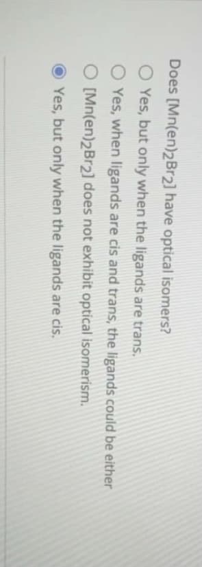Does [Mn(en)2Br2] have optical isomers?
O Yes, but only when the ligands are trans.
O Yes, when ligands are cis and trans, the ligands could be either
O [Mn(en)2Br2] does not exhibit optical isomerism.
OYes, but only when the ligands are cis.

