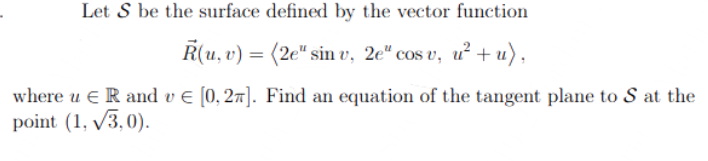 Let S be the surface defined by the vector function
R(u, v) = (2e" sin v, 2e" cos v, u²+u),
where u ER and v € [0,27]. Find an equation of the tangent plane to S at the
point (1, √3,0).