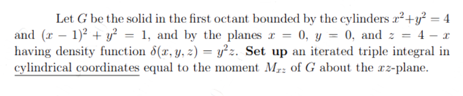 Let G be the solid in the first octant bounded by the cylinders x² + y² = 4
and (x − 1)² + y² = 1, and by the planes x = 0, y = 0, and z = 4 − x
having density function 8(x, y, z) = y²z. Set up an iterated triple integral in
cylindrical coordinates equal to the moment Mrz of G about the az-plane.