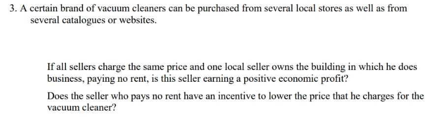 3. A certain brand of vacuum cleaners can be purchased from several local stores as well as from
several catalogues or websites.
If all sellers charge the same price and one local seller owns the building in which he does
business, paying no rent, is this seller earning a positive economic profit?
Does the seller who pays no rent have an incentive to lower the price that he charges for the
vacuum cleaner?