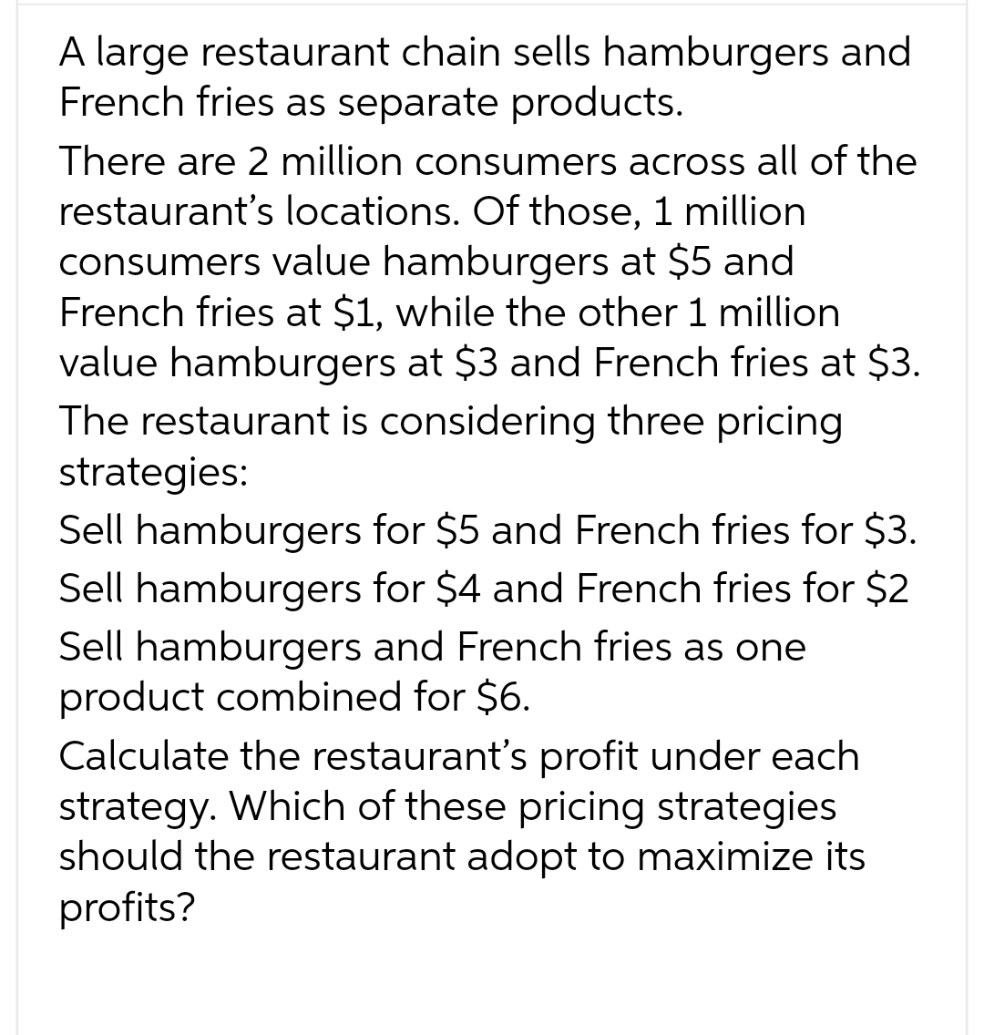 A large restaurant chain sells hamburgers and
French fries as separate products.
There are 2 million consumers across all of the
restaurant's locations. Of those, 1 million
consumers value hamburgers at $5 and
French fries at $1, while the other 1 million
value hamburgers at $3 and French fries at $3.
The restaurant is considering three pricing
strategies:
Sell hamburgers for $5 and French fries for $3.
Sell hamburgers for $4 and French fries for $2
Sell hamburgers and French fries as one
product combined for $6.
Calculate the restaurant's profit under each
strategy. Which of these pricing strategies
should the restaurant adopt to maximize its
profits?