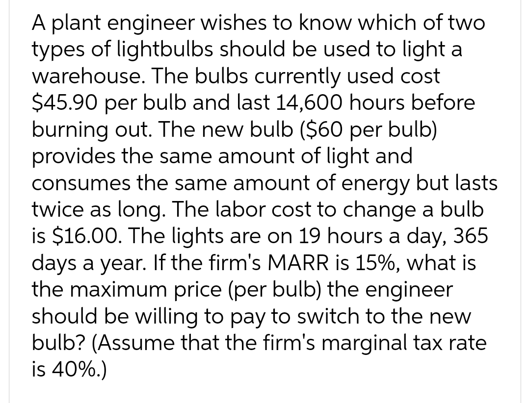 A plant engineer wishes to know which of two
types of lightbulbs should be used to light a
warehouse. The bulbs currently used cost
$45.90 per bulb and last 14,600 hours before
burning out. The new bulb ($60 per bulb)
provides the same amount of light and
consumes the same amount of energy but lasts
twice as long. The labor cost to change a bulb
is $16.00. The lights are on 19 hours a day, 365
days a year. If the firm's MARR is 15%, what is
the maximum price (per bulb) the engineer
should be willing to pay to switch to the new
bulb? (Assume that the firm's marginal tax rate
is 40%.)