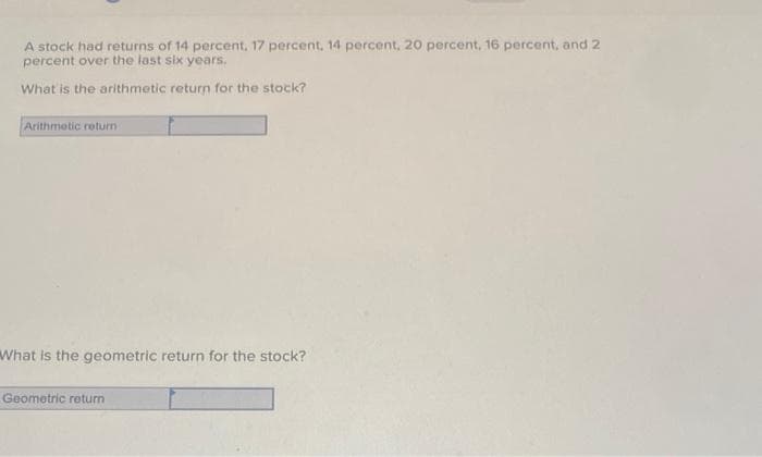 A stock had returns of 14 percent, 17 percent, 14 percent, 20 percent, 16 percent, and 2
percent over the last six years.
What is the arithmetic return for the stock?
Arithmetic return
What is the geometric return for the stock?
Geometric return