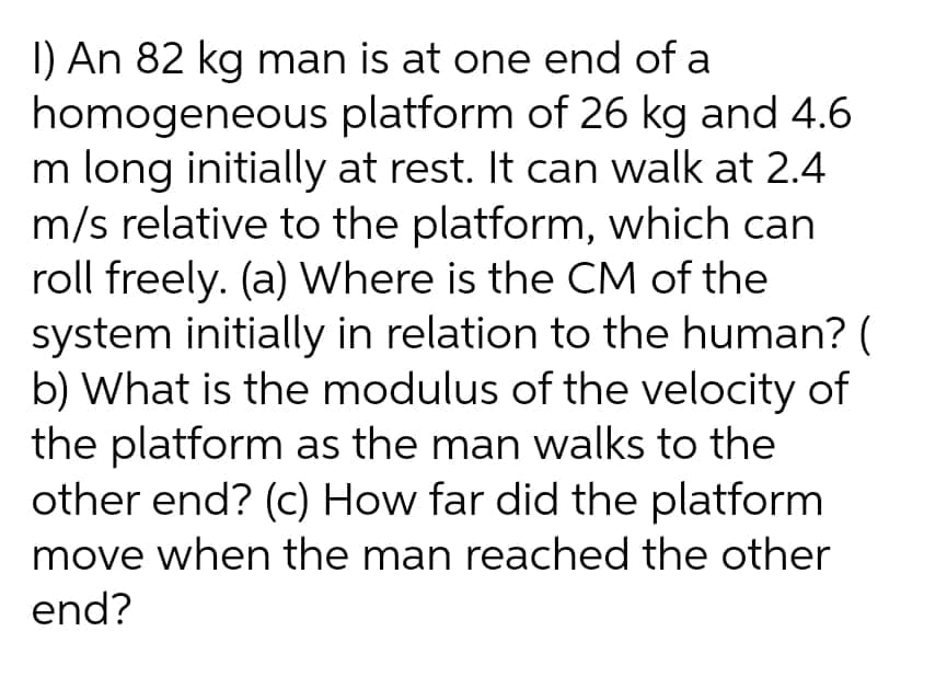 1) An 82 kg man is at one end of a
homogeneous platform of 26 kg and 4.6.
m long initially at rest. It can walk at 2.4
m/s relative to the platform, which can
roll freely. (a) Where is the CM of the
system initially in relation to the human? (
b) What is the modulus of the velocity of
the platform as the man walks to the
other end? (c) How far did the platform
move when the man reached the other
end?