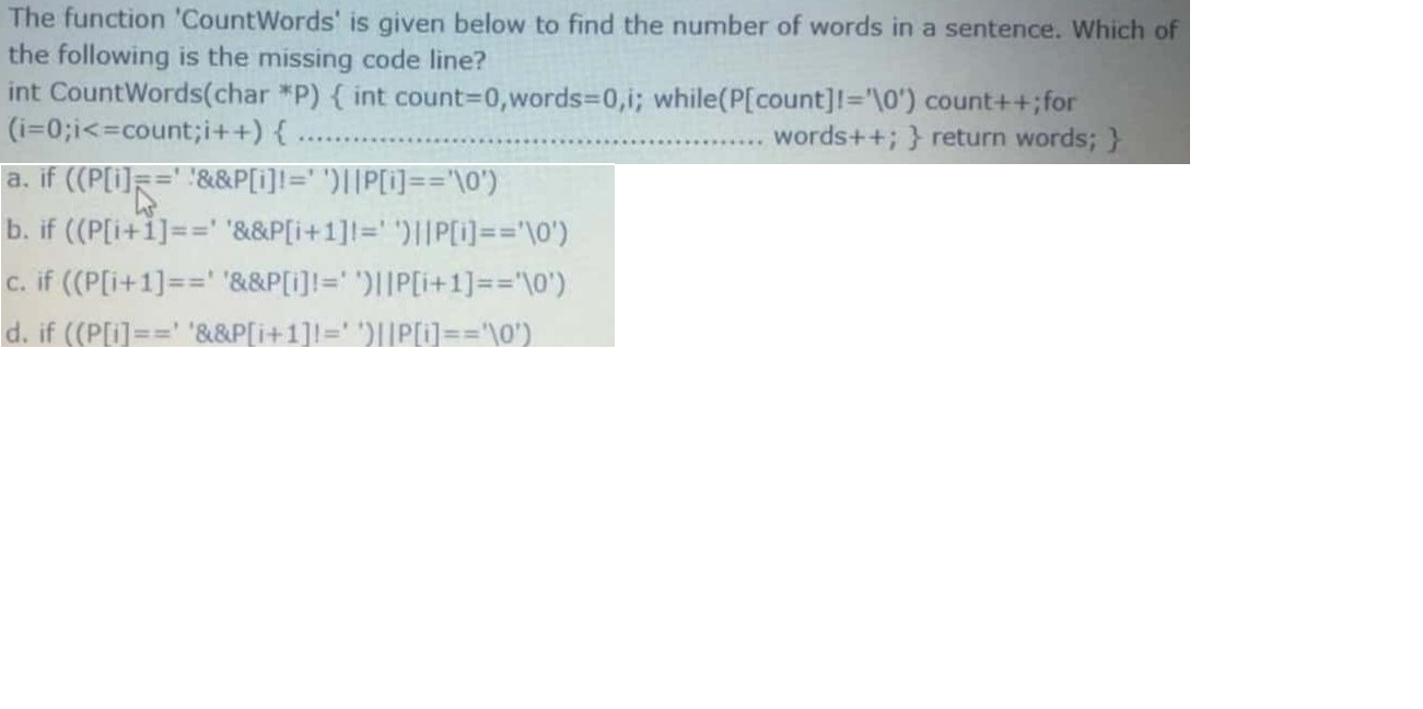 The function 'CountWords' is given below to find the number of words in a sentence. Which of
the following is the missing code line?
int CountWords(char *P) { int count3D0,words3D0,i; while(P[count]!='\0') count++;for
(i=0;i<=count;i++) {
a. if ((P[i=" "&&P[I]I="')||P[i]=="\0')
b. if ((P[i+1]==' '&&P[i+1]!=' ')||P[i)=='\0')
E. if ((P[i+1]==' '&&P[i]!=' ')||P[i+1]=="\0')
words++; } return words; }
d. if ((P[i]==' '&&P[i+1]1=' ')||P[]=D%='\0')
