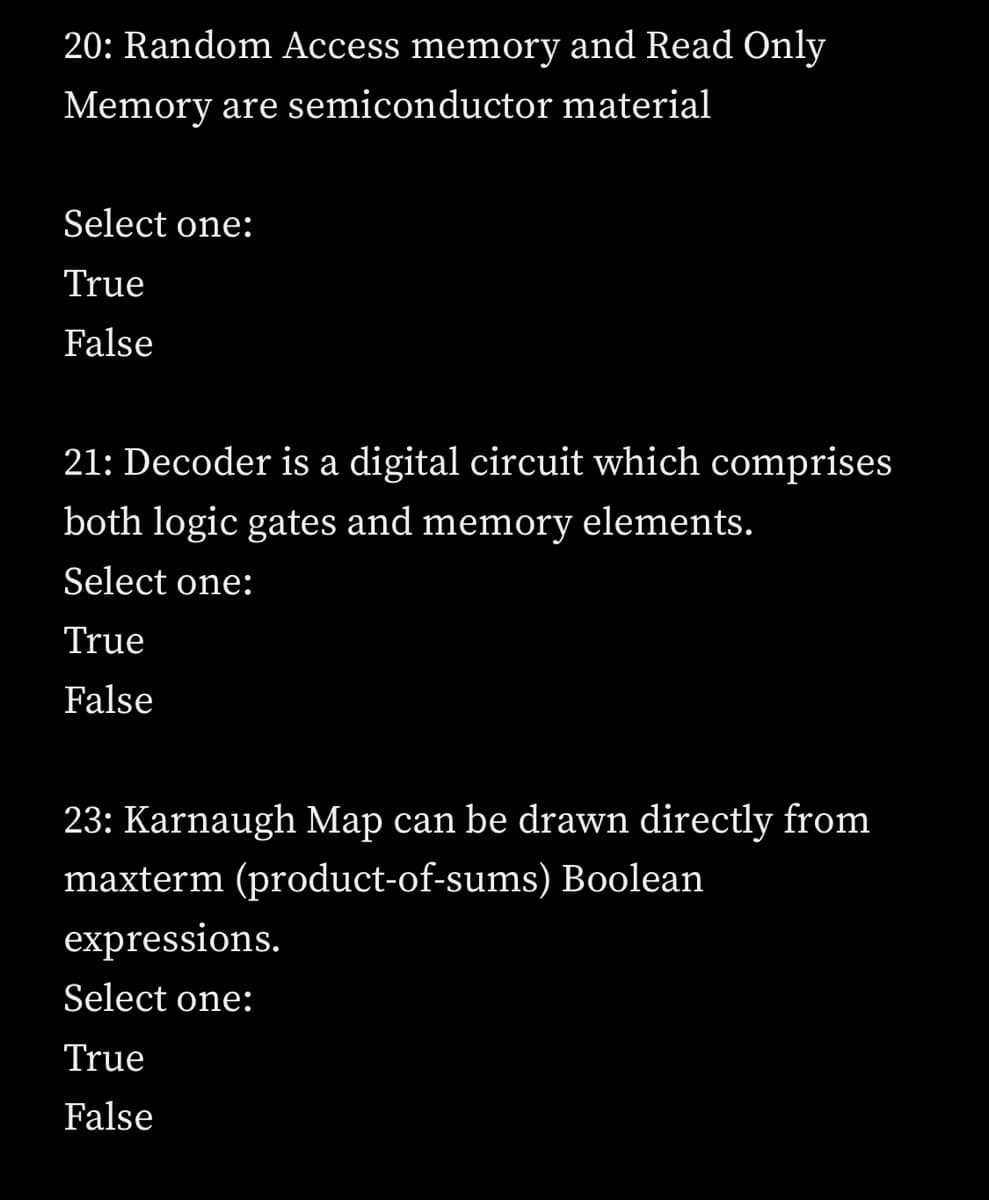 20: Random Access memory and Read Only
Memory are semiconductor material
Select one:
True
False
21: Decoder is a digital circuit which comprises
both logic gates and memory elements.
Select one:
True
False
23: Karnaugh Map can be drawn directly from
maxterm (product-of-sums) Boolean
expressions.
Select one:
True
False
