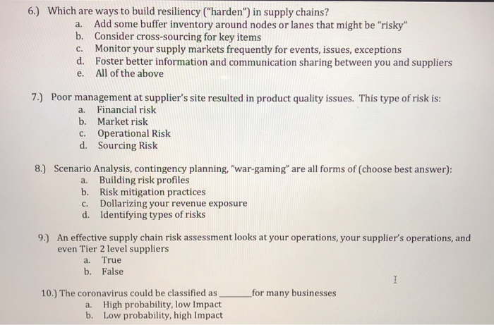 6.) Which are ways to build resiliency ("harden") in supply chains?
Add some buffer inventory around nodes or lanes that might be "risky"
b. Consider cross-sourcing for key items
Monitor your supply markets frequently for events, issues, exceptions
d. Foster better information and communication sharing between you and suppliers
All of the above
a.
С.
е.
7.) Poor management at supplier's site resulted in product quality issues. This type of risk is:
Financial risk
b. Market risk
a.
Operational Risk
d. Sourcing Risk
С.
8.) Scenario Analysis, contingency planning, "war-gaming" are all forms of (choose best answer):
Building risk profiles
b. Risk mitigation practices
Dollarizing your revenue exposure
d. Identifying types of risks
a.
C.
9.) An effective supply chain risk assessment looks at your operations, your supplier's operations, and
even Tier 2 level suppliers
a. True
b. False
10.) The coronavirus could be classified as
a. High probability, low Impact
b. Low probability, high Impact
_for many businesses
