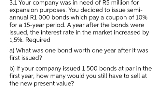 3.1 Your company was in need of R5 million for
expansion purposes. You decided to issue semi-
annual R1 000 bonds which pay a coupon of 10%
for a 15-year period. A year after the bonds were
issued, the interest rate in the market increased by
1,5%. Required
a) What was one bond worth one year after it was
first issued?
b) If your company issued 1 500 bonds at par in the
first year, how many would you still have to sell at
the new present value?