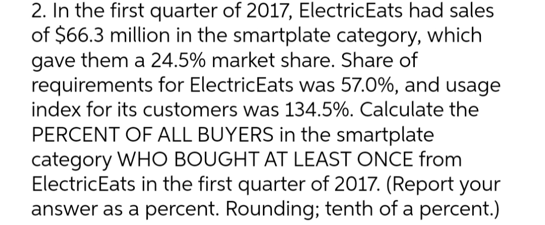 2. In the first quarter of 2017, ElectricEats had sales
of $66.3 million in the smartplate category, which
gave them a 24.5% market share. Share of
requirements for ElectricEats was 57.0%, and usage
index for its customers was 134.5%. Calculate the
PERCENT OF ALL BUYERS in the smartplate
category WHO BOUGHT AT LEAST ONCE from
ElectricEats in the first quarter of 2017. (Report your
answer as a percent. Rounding; tenth of a percent.)
