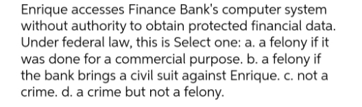 Enrique accesses Finance Bank's computer system
without authority to obtain protected financial data.
Under federal law, this is Select one: a. a felony if it
was done for a commercial purpose. b. a felony if
the bank brings a civil suit against Enrique. c. not a
crime. d. a crime but not a felony.
