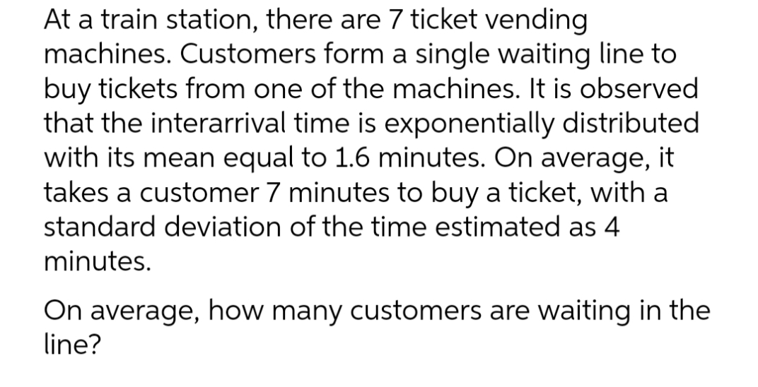 At a train station, there are 7 ticket vending
machines. Customers form a single waiting line to
buy tickets from one of the machines. It is observed.
that the interarrival time is exponentially distributed
with its mean equal to 1.6 minutes. On average, it
takes a customer 7 minutes to buy a ticket, with a
standard deviation of the time estimated as 4
minutes.
On average, how many customers are waiting in the
line?