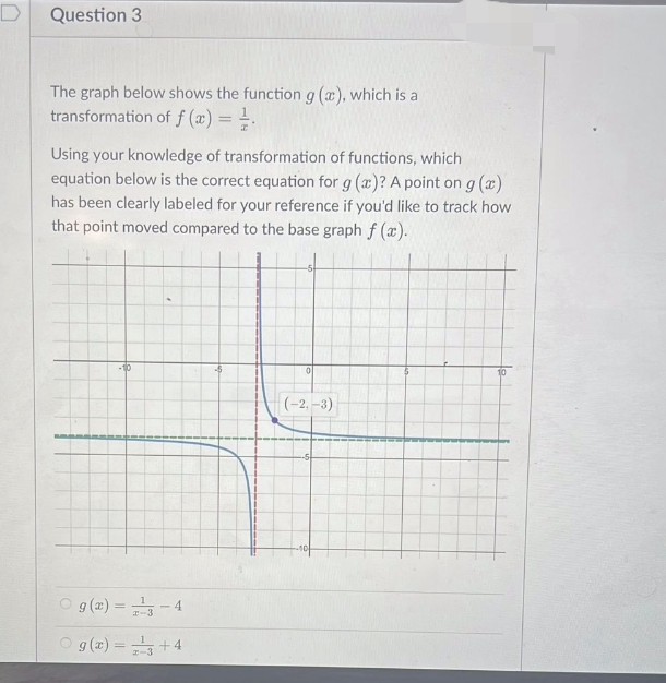 Question 3
The graph below shows the function g (a), which is a
transformation of f(x) = ²/
Using your knowledge of transformation of functions, which
equation below is the correct equation for g (a)? A point on g (x)
has been clearly labeled for your reference if you'd like to track how
that point moved compared to the base graph f(x).
-10
g(x) = ²3
g(x) = ¹ +4
-4
0
(-2,-3)
10