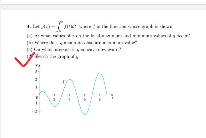 4. Let g(x) =
f(t)dt, where f is the function whose graph is shown.
(a) At what values of a do the local maximum and minimum values of g occur?
(b) Where does g attain its absolute maximum value?
(c) On what intervals is g concave downward?
(Sketch the graph of g.
f
LAA
2
6
2
-2+