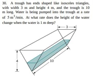 30. A trough has ends shaped like isosceles triangles,
with width 3 m and height 4 m, and the trough is 10
m long. Water is being pumped into the trough at a rate
of 5 m³/min. At what rate does the height of the water
change when the water is 1 m deep?
4
10
-3