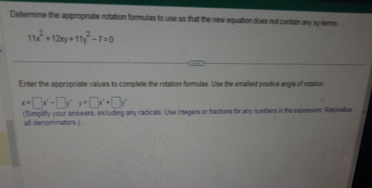 Determine the appropriate rotation formulas to use so that the new equation does not contain any xy-terms.
11x² + 12xy +11y²-7=0
Enter the appropriate values to complete the rotation formulas. Use the smallest positive angle of rotation.
x=x-²y=x+y'
(Simplify your answers, including any radicals. Use integers or fractions for any numbers in the expression. Rationalize
all denominators.)