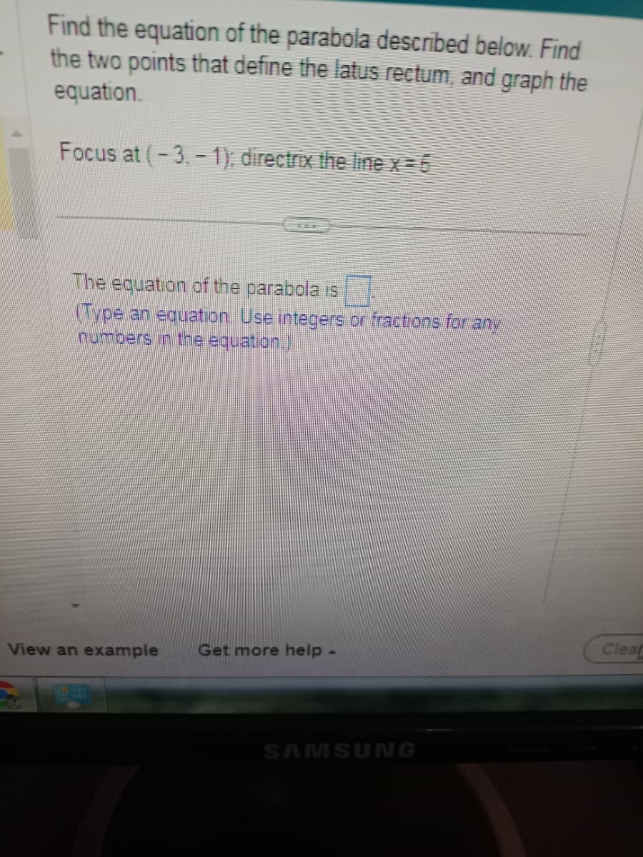 Find the equation of the parabola described below. Find
the two points that define the latus rectum, and graph the
equation.
Focus at (-3,-1); directrix the line x = 5
The equation of the parabola is
(Type an equation. Use integers or fractions for any
numbers in the equation.)
View an example Get more help -
SAMSUNG
Cleaf