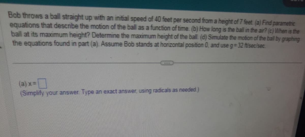 Bob throws a ball straight up with an initial speed of 40 feet per second from a height of 7 feet. (a) Find parametric
equations that describe the motion of the ball as a function of time. (b) How long is the ball in the air? (c) When is the
ball at its maximum height? Determine the maximum height of the ball. (d) Simulate the motion of the ball by graphing
the equations found in part (a). Assume Bob stands at horizontal position 0, and use g=32 ft/sec/sec.
(a) x =
(Simplify your answer. Type an exact answer, using radicals as needed.)