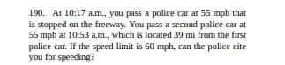190. At 10:17 a.m., you pass a police car at 55 mph that
is stopped on the freeway. You pass a second police car at
55 mph at 10:53 a.m., which is located 39 mi from the first
police car. If the speed limit is 60 mph, can the police cite
you for speeding?