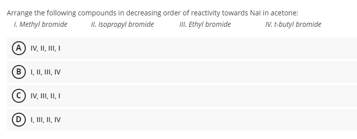 Arrange the following compounds in decreasing order of reactivity towards Nal in acetone:
I. Methyl bromide
II. Isopropyl bromide
II. thyl bromide
IV. t-butyl bromide
(A IV, II, II, I
(B) I, II, III, IV
IV, III, II I
D) I, III, II, IV
