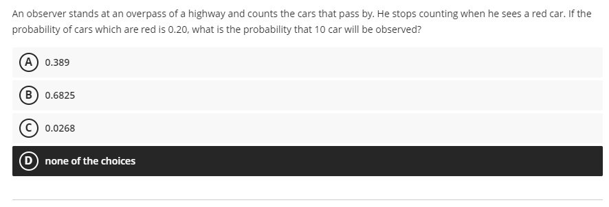 An observer stands at an overpass of a highway and counts the cars that pass by. He stops counting when he sees a red car. If the
probability of cars which are red is 0.20, what is the probability that 10 car will be observed?
(A) 0.389
B) 0.6825
c) 0.0268
none of the choices
