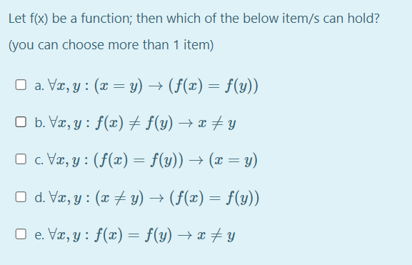 Let f(x) be a function; then which of the below item/s can hold?
(you can choose more than 1 item)
O a. Væ, y : (x = y) → (f(æ) = f(y))
O b. Væ, y : f(x)+ f(y) → x # Y
O c. Væ, y : (f(x) = f(y)) → (x = y)
O d. Væ, y : (x y) → (F(x) = f(y))
O e. Væ, y : f(x) = f(y) → x y
