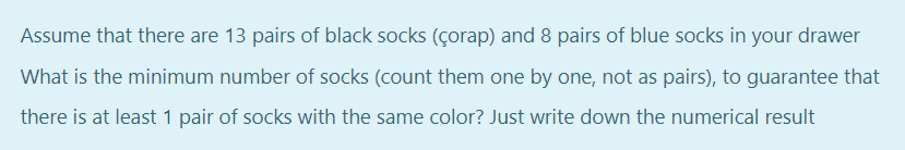 Assume that there are 13 pairs of black socks (çorap) and 8 pairs of blue socks in your drawer
What is the minimum number of socks (count them one by one, not as pairs), to guarantee that
there is at least 1 pair of socks with the same color? Just write down the numerical result
