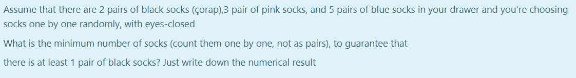 Assume that there are 2 pairs of black socks (çorap),3 pair of pink socks, and 5 pairs of blue socks in your drawer and you're choosing
socks one by one randomly, with eyes-closed
What is the minimum number of socks (count them one by one, not as pairs), to guarantee that
there is at least 1 pair of black socks? Just write down the numerical result
