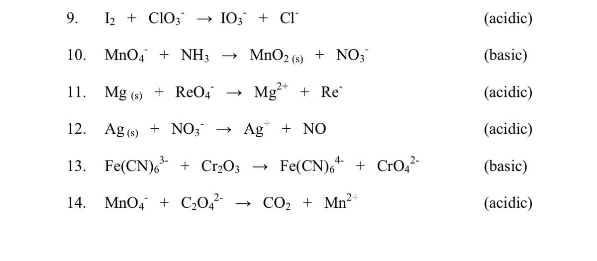 9.
I2 + ClO3
→ IO3 + Cl°
(acidic)
10.
MnO4 + NH3
→ MnO2 (s) + NO;
(basic)
2+
11.
Mg (s)
+ ReO4 –→
Mg* + Re
(acidic)
12.
Ag (s) + NO3
→ Ag" + NO
(acidic)
13. Fe(CN),* + Cr2O; → Fe(CN), + CrO4²
(basic)
2+
14.
MnO4 + C¿0,²-
→ CO, + Mn²
(acidic)
