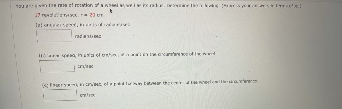 You are given the rate of rotation of a wheel aş well as its radius. Determine the following. (Express your answers in terms of T.)
17 revolutions/sec, r = 20 cm
(a) angular speed, in units of radians/sec
radians/sec
(b) linear speed, in units of cm/sec, of a point on the circumference of the wheel
cm/sec
(c) linear speed, in cm/sec, of a point halfway between the center of the wheel and the circumference
cm/sec
