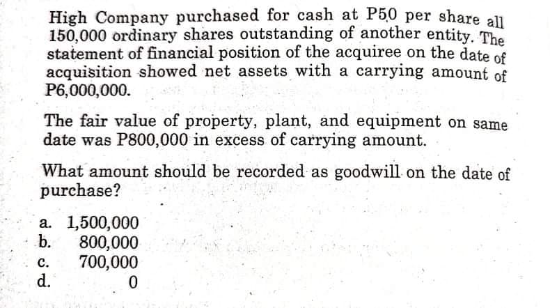 High Company purchased for cash at P5,0 per share ll
150,000 ordinary shares outstanding of another entity. The
statement of financial position of the acquiree on the date of
acquisition showed net assets with a carrying amount of
P6,000,000.
The fair value of property, plant, and equipment on same
date was P800,000 in excess of carrying amount.
What amount should be recorded as goodwill on the date of
purchase?
a. 1,500,000
b.
800,000
700,000
d.
с.
