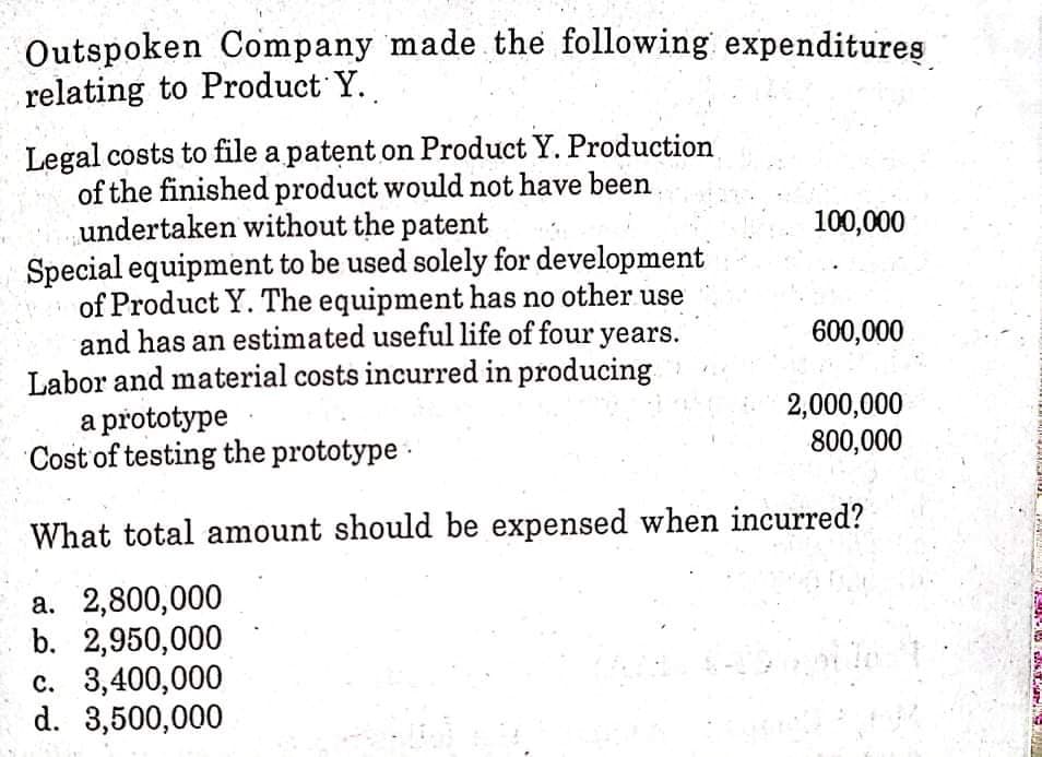 Outspoken Company made the following expenditures
relating to Product Y.
Legal costs to file a patent on Product Y. Production
of the finished product would not have been
undertaken without the patent
Special equipment to be used solely for development
of Product Y. The equipment has no other use
and has an estimated useful life of four years.
Labor and material costs incurred in producing
a prototype
Cost of testing the prototype -
100,000
600,000
2,000,000
800,000
What total amount should be expensed when incurred?
a. 2,800,000
b. 2,950,000
c. 3,400,000
d. 3,500,000
